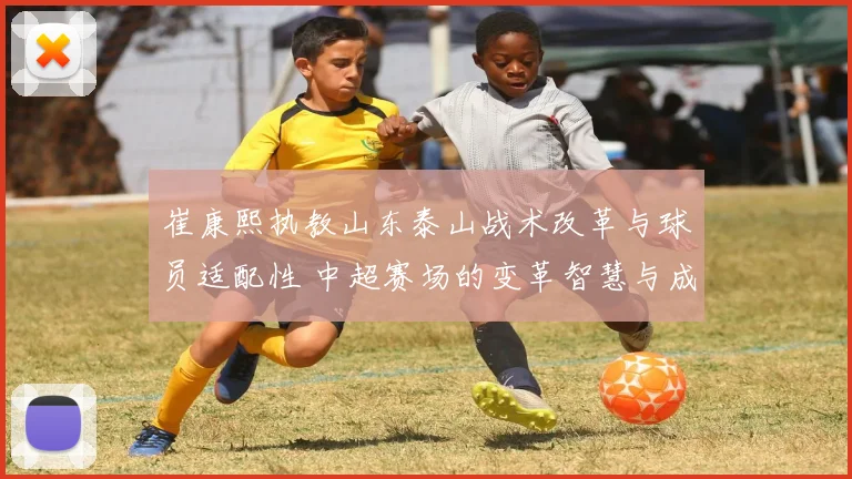 崔康熙执教山东泰山战术改革与球员适配性 中超赛场的变革智慧与成功实践