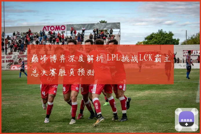 巅峰博弈深度解析 LPL挑战LCK霸主总决赛胜负预测