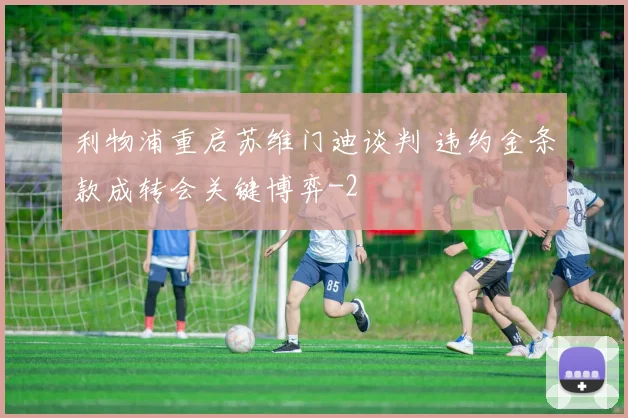 利物浦重启苏维门迪谈判 违约金条款成转会关键博弈