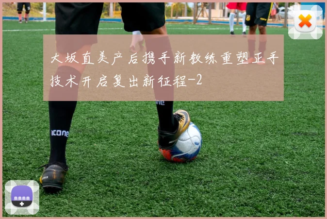 大坂直美产后携手新教练重塑正手技术开启复出新征程