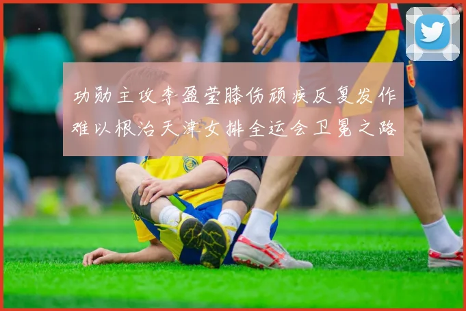 功勋主攻李盈莹膝伤顽疾反复发作难以根治天津女排全运会卫冕之路前景成谜充满变数
