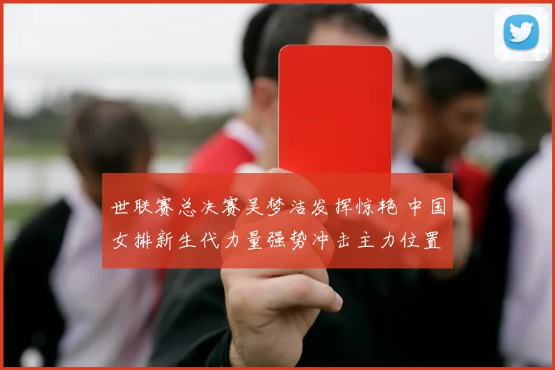 世联赛总决赛吴梦洁发挥惊艳 中国女排新生代力量强势冲击主力位置