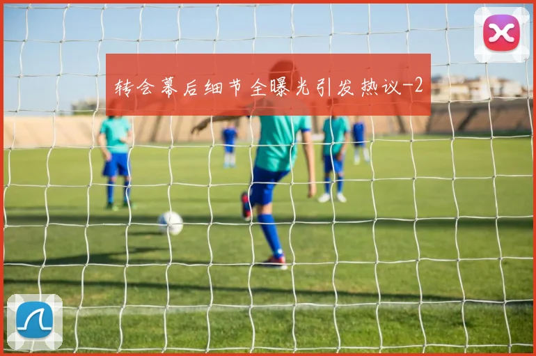 转会幕后细节全曝光引发热议