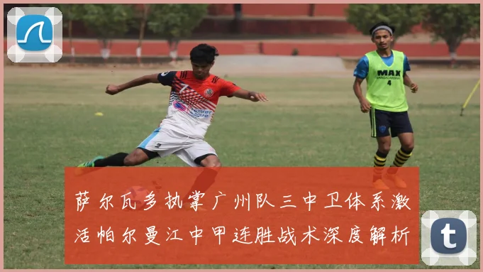 萨尔瓦多执掌广州队三中卫体系激活帕尔曼江中甲连胜战术深度解析