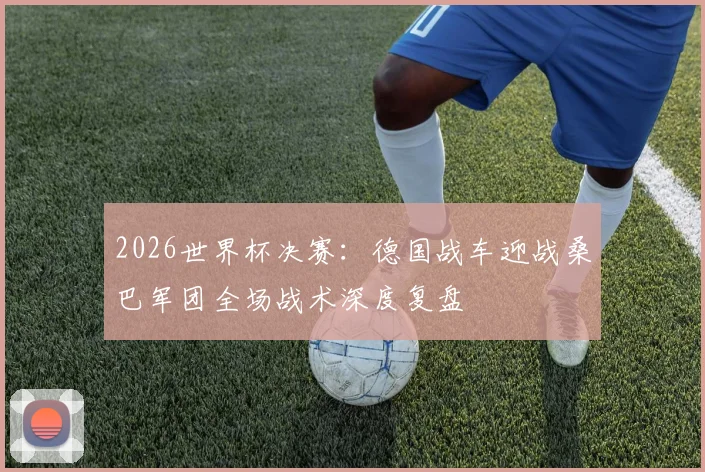 2026世界杯决赛：德国战车迎战桑巴军团全场战术深度复盘