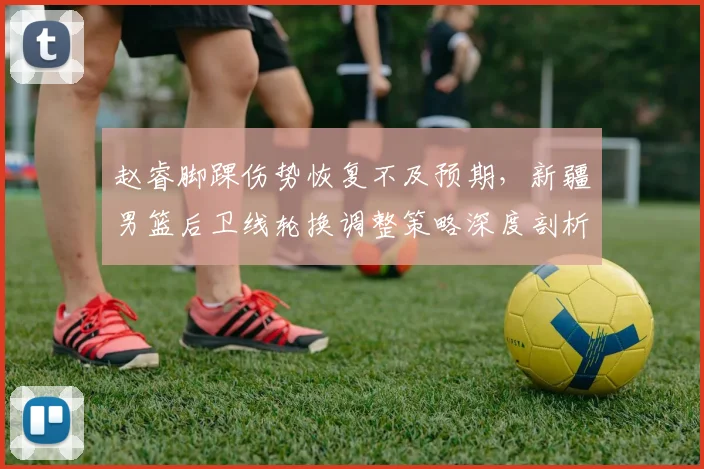 赵睿脚踝伤势恢复不及预期，新疆男篮后卫线轮换调整策略深度剖析