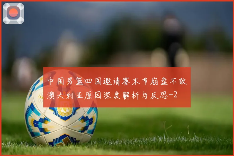 中国男篮四国邀请赛末节崩盘不敌澳大利亚原因深度解析与反思
