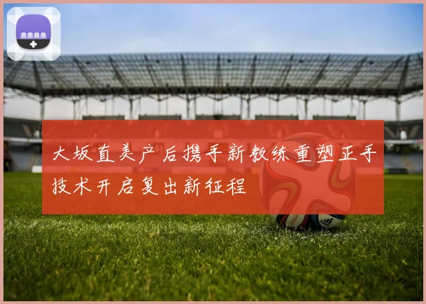 大坂直美产后携手新教练重塑正手技术开启复出新征程