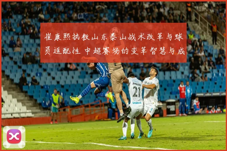 崔康熙执教山东泰山战术改革与球员适配性 中超赛场的变革智慧与成功实践